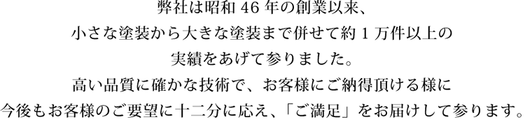 弊社は昭和46年の創業以来、小さな塗装から大きな塗装まで併せて約1万件以上の実績をあげて参りました。高い品質に確かな技術で、お客さまにご納得いただける様に今後もお客様のご要望に十二分に応え、「ご満足」をお届け致します。